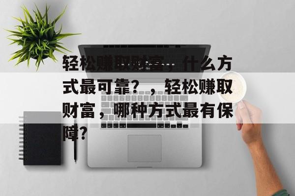 轻松赚取财富,什么方式最可靠?,轻松赚取财富,哪种方式最有保障? 轻松赚取财富,什么方式最可靠?,轻松赚取财富,哪种方式最有保障?