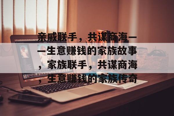 亲戚联手,共谋商海——生意赚钱的家族故事,家族联手,共谋商海,生意赚钱的家族传奇 亲戚联手,共谋商海——生意赚钱的家族故事,家族联手,共谋商海,生意赚钱的家族传奇