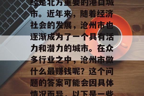 沧州市是河北省的一个地级市,位于华北平原的北部边缘,历史上曾经是北方重要的港口城市。近年来,随着经济社会的发展,沧州市也逐渐成为了一个具有活力和潜力的城市。在众多行业之中,沧州市做什么最赚钱呢?这个问题的答案可能会因具体情况而异,以下是一些可能的选择。,沧州市传统产业与新兴行业比较分析 沧州市是河北省的一个地级市,位于华北平原的北部边缘,历史上曾经是北方重要的港口城市。近年来,随着经济社会的发展,沧州市也逐渐成为了一个具有活力和潜力的城市。在众多行业之中,沧州市做什么最赚钱呢?这个问题的答案可能会因具体情况而异,以下是一些可能的选择。,沧州市传统产业与新兴行业比较分析
