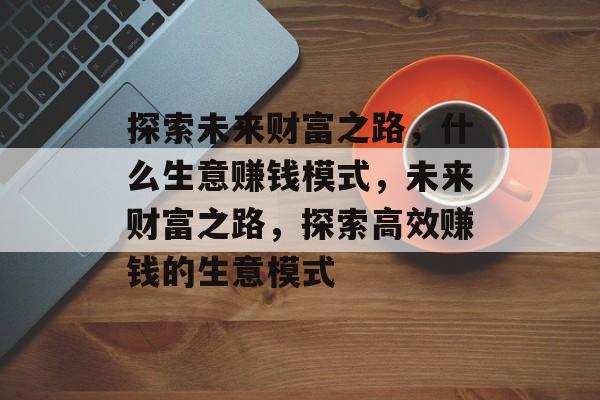 探索未来财富之路,什么生意赚钱模式,未来财富之路,探索高效赚钱的生意模式 探索未来财富之路,什么生意赚钱模式,未来财富之路,探索高效赚钱的生意模式