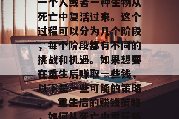 重生这个词通常指的是一个人或者一种生物从死亡中复活过来。这个过程可以分为几个阶段，每个阶段都有不同的挑战和机遇。如果想要在重生后赚取一些钱，以下是一些可能的策略。，重生后的赚钱策略，如何从死亡中重获新生并实现财务自由