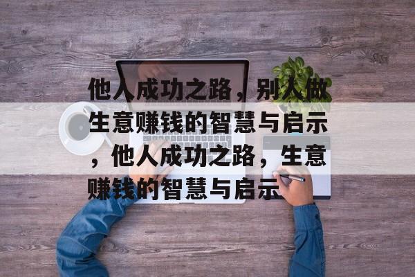 他人成功之路,别人做生意赚钱的智慧与启示,他人成功之路,生意赚钱的智慧与启示 他人成功之路,别人做生意赚钱的智慧与启示,他人成功之路,生意赚钱的智慧与启示