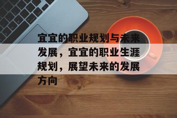 宜宜的职业规划与未来发展,宜宜的职业生涯规划,展望未来的发展方向 宜宜的职业规划与未来发展,宜宜的职业生涯规划,展望未来的发展方向