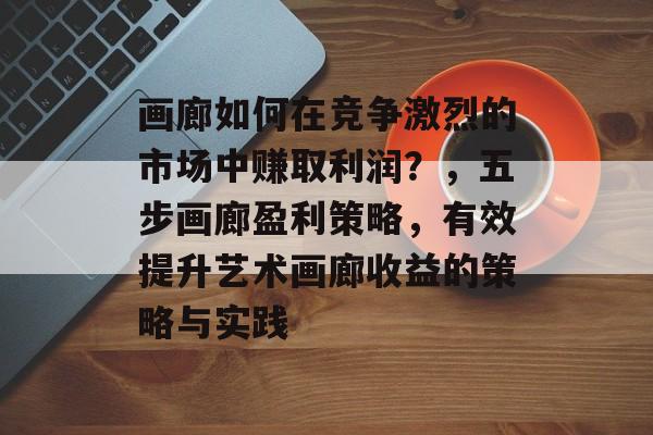 画廊如何在竞争激烈的市场中赚取利润?,五步画廊盈利策略,有效提升艺术画廊收益的策略与实践 画廊如何在竞争激烈的市场中赚取利润?,五步画廊盈利策略,有效提升艺术画廊收益的策略与实践