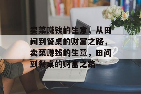 卖菜赚钱的生意,从田间到餐桌的财富之路,卖菜赚钱的生意,田间到餐桌的财富之路 卖菜赚钱的生意,从田间到餐桌的财富之路,卖菜赚钱的生意,田间到餐桌的财富之路
