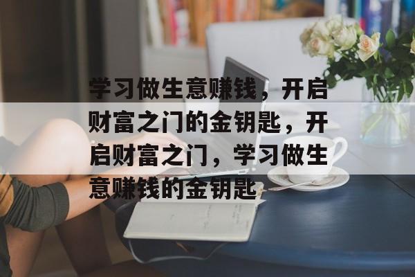学习做生意赚钱，开启财富之门的金钥匙，开启财富之门，学习做生意赚钱的金钥匙