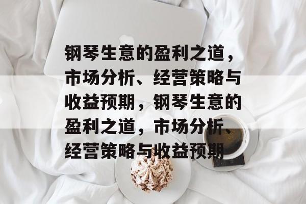 钢琴生意的盈利之道，市场分析、经营策略与收益预期，钢琴生意的盈利之道，市场分析、经营策略与收益预期