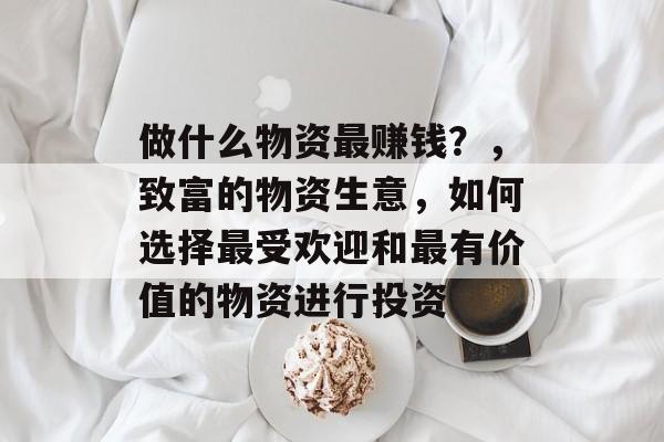 做什么物资最赚钱?,致富的物资生意,如何选择最受欢迎和最有价值的物资进行投资 做什么物资最赚钱?,致富的物资生意,如何选择最受欢迎和最有价值的物资进行投资