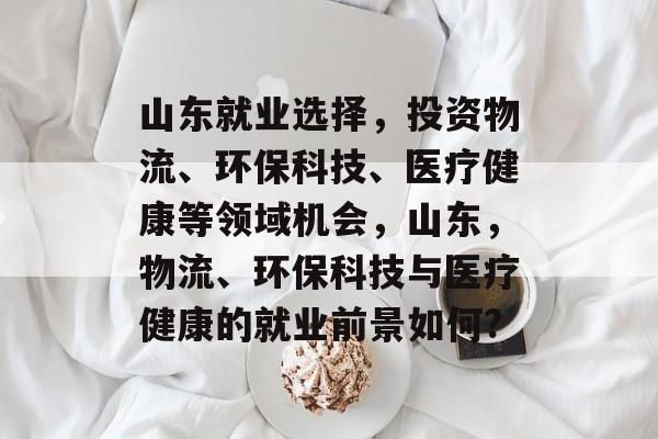 山东就业选择，投资物流、环保科技、医疗健康等领域机会，山东，物流、环保科技与医疗健康的就业前景如何?