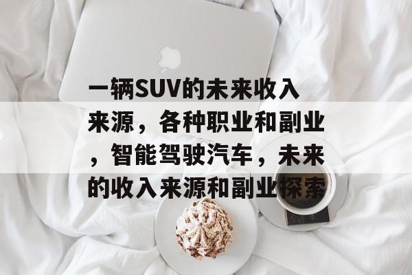 一辆SUV的未来收入来源,各种职业和副业,智能驾驶汽车,未来的收入来源和副业探索 一辆SUV的未来收入来源,各种职业和副业,智能驾驶汽车,未来的收入来源和副业探索
