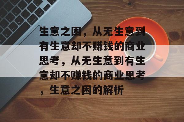 生意之困,从无生意到有生意却不赚钱的商业思考,从无生意到有生意却不赚钱的商业思考,生意之困的解析 生意之困,从无生意到有生意却不赚钱的商业思考,从无生意到有生意却不赚钱的商业思考,生意之困的解析