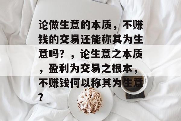 论做生意的本质,不赚钱的交易还能称其为生意吗?,论生意之本质,盈利为交易之根本,不赚钱何以称其为生意? 论做生意的本质,不赚钱的交易还能称其为生意吗?,论生意之本质,盈利为交易之根本,不赚钱何以称其为生意?