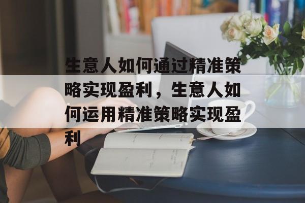 生意人如何通过精准策略实现盈利,生意人如何运用精准策略实现盈利 生意人如何通过精准策略实现盈利,生意人如何运用精准策略实现盈利
