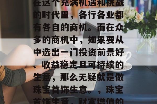盛世之下,商机无限。在这个充满机遇和挑战的时代里,各行各业都有各自的商机。而在众多的商机中,如果要从中选出一门投资前景好、收益稳定且可持续的生意,那么无疑就是做珠宝首饰生意。,珠宝首饰生意,财富增值的好选择 盛世之下,商机无限。在这个充满机遇和挑战的时代里,各行各业都有各自的商机。而在众多的商机中,如果要从中选出一门投资前景好、收益稳定且可持续的生意,那么无疑就是做珠宝首饰生意。,珠宝首饰生意,财富增值的好选择