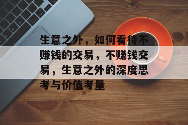 生意之外,如何看待不赚钱的交易,不赚钱交易,生意之外的深度思考与价值考量 生意之外,如何看待不赚钱的交易,不赚钱交易,生意之外的深度思考与价值考量