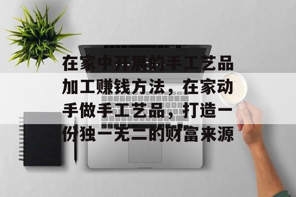 在家中开展的手工艺品加工赚钱方法，在家动手做手工艺品，打造一份独一无二的财富来源
