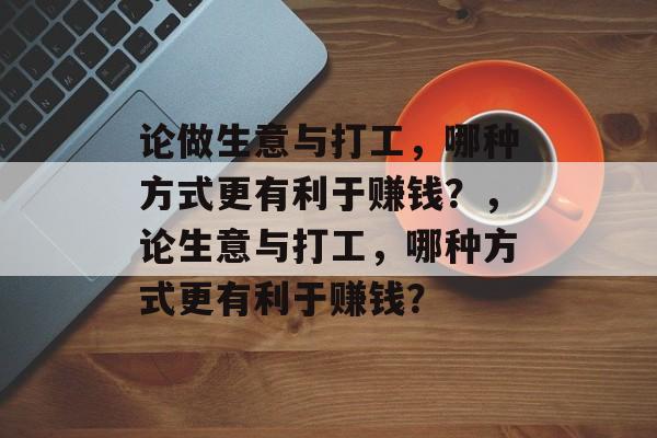 论做生意与打工,哪种方式更有利于赚钱?,论生意与打工,哪种方式更有利于赚钱? 论做生意与打工,哪种方式更有利于赚钱?,论生意与打工,哪种方式更有利于赚钱?