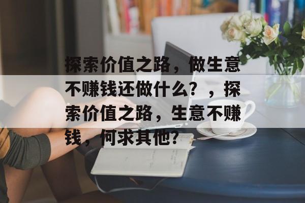 探索价值之路,做生意不赚钱还做什么?,探索价值之路,生意不赚钱,何求其他? 探索价值之路,做生意不赚钱还做什么?,探索价值之路,生意不赚钱,何求其他?