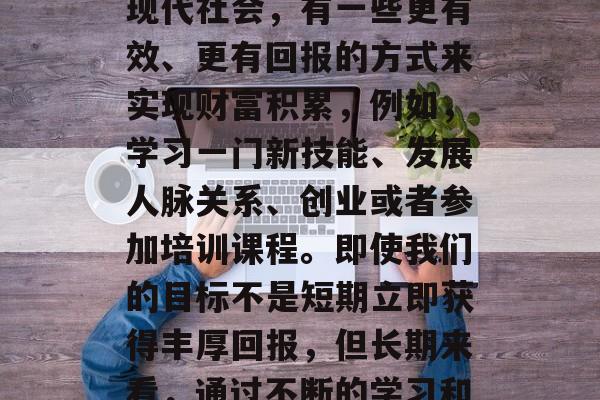 做什么不靠时间赚钱?我们通常说的做一天和尚撞一天钟,指的是那些习惯于将大部分时间和精力用于一项工作或者事业的人。然而,在现代社会,有一些更有效、更有回报的方式来实现财富积累,例如,学习一门新技能、发展人脉关系、创业或者参加培训课程。即使我们的目标不是短期立即获得丰厚回报,但长期来看,通过不断的学习和提升自我价值,我们可以累积更多的经验和技能,从而提高自己的收入水平。,学习新技能与人脉关系,积累财富的长久之计 做什么不靠时间赚钱?我们通常说的做一天和尚撞一天钟,指的是那些习惯于将大部分时间和精力用于一项工作或者事业的人。然而,在现代社会,有一些更有效、更有回报的方式来实现财富积累,例如,学习一门新技能、发展人脉关系、创业或者参加培训课程。即使我们的目标不是短期立即获得丰厚回报,但长期来看,通过不断的学习和提升自我价值,我们可以累积更多的经验和技能,从而提高自己的收入水平。,学习新技能与人脉关系,积累财富的长久之计