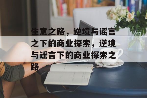 生意之路,逆境与谣言之下的商业探索,逆境与谣言下的商业探索之路 生意之路,逆境与谣言之下的商业探索,逆境与谣言下的商业探索之路