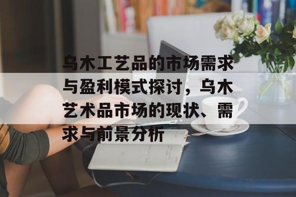 乌木工艺品的市场需求与盈利模式探讨，乌木艺术品市场的现状、需求与前景分析