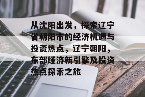从沈阳出发,探索辽宁省朝阳市的经济机遇与投资热点,辽宁朝阳,东部经济新引擎及投资热点探索之旅 从沈阳出发,探索辽宁省朝阳市的经济机遇与投资热点,辽宁朝阳,东部经济新引擎及投资热点探索之旅
