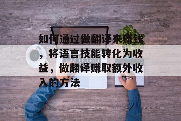 如何通过做翻译来赚钱,将语言技能转化为收益,做翻译赚取额外收入的方法 如何通过做翻译来赚钱,将语言技能转化为收益,做翻译赚取额外收入的方法