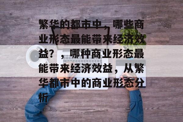 繁华的都市中,哪些商业形态最能带来经济效益?,哪种商业形态最能带来经济效益,从繁华都市中的商业形态分析 繁华的都市中,哪些商业形态最能带来经济效益?,哪种商业形态最能带来经济效益,从繁华都市中的商业形态分析