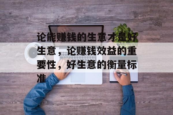 论能赚钱的生意才是好生意,论赚钱效益的重要性,好生意的衡量标准 论能赚钱的生意才是好生意,论赚钱效益的重要性,好生意的衡量标准