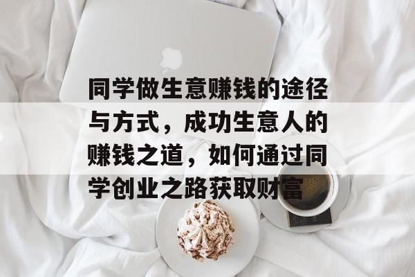 同学做生意赚钱的途径与方式,成功生意人的赚钱之道,如何通过同学创业之路获取财富 同学做生意赚钱的途径与方式,成功生意人的赚钱之道,如何通过同学创业之路获取财富