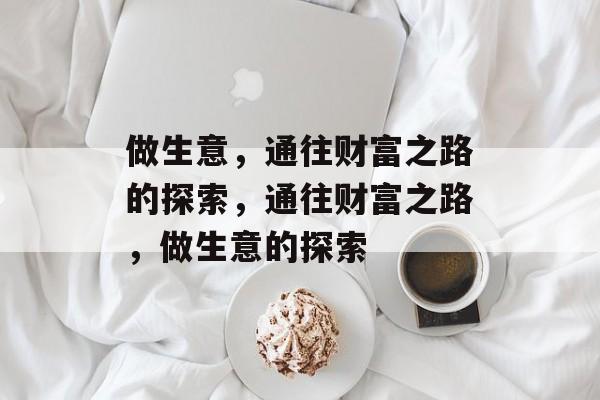 做生意,通往财富之路的探索,通往财富之路,做生意的探索 做生意,通往财富之路的探索,通往财富之路,做生意的探索