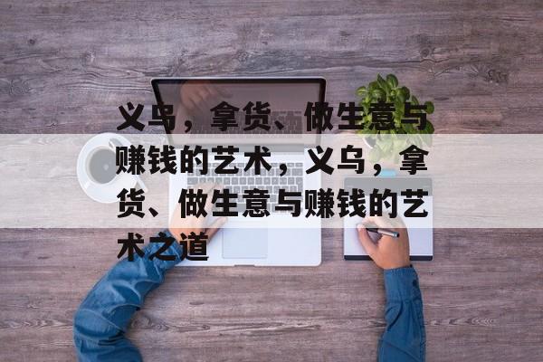 义乌,拿货、做生意与赚钱的艺术,义乌,拿货、做生意与赚钱的艺术之道 义乌,拿货、做生意与赚钱的艺术,义乌,拿货、做生意与赚钱的艺术之道