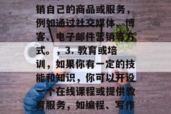 下午半天做什么赚钱？，下午半天怎么赚钱？，这是非常简单的问题，有许多方法可以让你利用业余时间进行盈利。以下是一些可能的建议，，1. 创作或设计，如果你有创意，你可以考虑创作或设计一些产品或服务，如绘画、摄影、网站设计、编程等。，2. 营销或销售，你也可以尝试推销自己的商品或服务，例如通过社交媒体、博客、电子邮件营销等方式。，3. 教育或培训，如果你有一定的技能和知识，你可以开设一个在线课程或提供教育服务，如编程、写作、烹饪等。，4. 兼职工作，你可以在家工作，比如做家教、网店卖家、翻译等工作。，5. 农业或园艺，如果你喜欢大自然，你可以尝试种植农作物或者在花园里工作。，请记住，无论选择哪一种方式，都需要付出努力和时间，并且需要与目标客户建立联系。希望这些建议对你有所帮助！