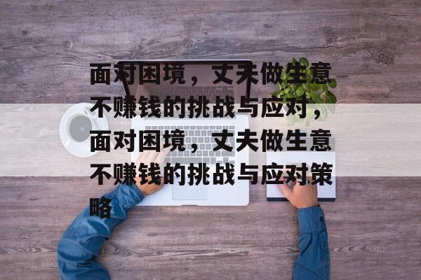 面对困境,丈夫做生意不赚钱的挑战与应对,面对困境,丈夫做生意不赚钱的挑战与应对策略 面对困境,丈夫做生意不赚钱的挑战与应对,面对困境,丈夫做生意不赚钱的挑战与应对策略