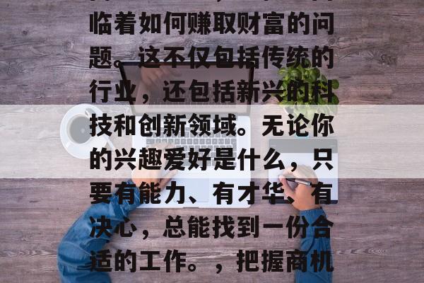 在当今这个竞争激烈的商业社会中,男性也面临着如何赚取财富的问题。这不仅包括传统的行业,还包括新兴的科技和创新领域。无论你的兴趣爱好是什么,只要有能力、有才华、有决心,总能找到一份合适的工作。,把握商机,寻找成功之路的方法与技巧 在当今这个竞争激烈的商业社会中,男性也面临着如何赚取财富的问题。这不仅包括传统的行业,还包括新兴的科技和创新领域。无论你的兴趣爱好是什么,只要有能力、有才华、有决心,总能找到一份合适的工作。,把握商机,寻找成功之路的方法与技巧