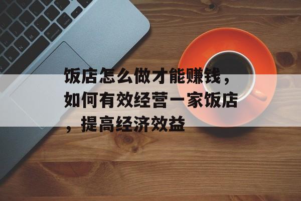 饭店怎么做才能赚钱,如何有效经营一家饭店,提高经济效益 饭店怎么做才能赚钱,如何有效经营一家饭店,提高经济效益