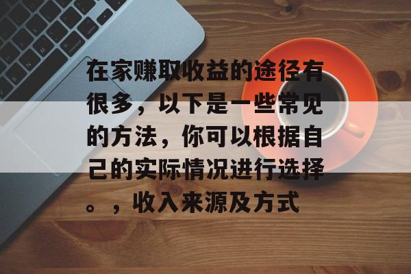 在家赚取收益的途径有很多,以下是一些常见的方法,你可以根据自己的实际情况进行选择。,收入来源及方式 在家赚取收益的途径有很多,以下是一些常见的方法,你可以根据自己的实际情况进行选择。,收入来源及方式