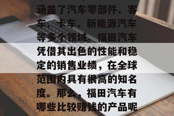 福田汽车福田汽车股份有限公司是一家总部位于中国深圳市的大型国有汽车制造企业,成立于1984年,其业务涵盖了汽车零部件、客车、卡车、新能源汽车等多个领域。福田汽车凭借其出色的性能和稳定的销售业绩,在全球范围内具有很高的知名度。那么,福田汽车有哪些比较赚钱的产品呢?下面我们一起来了解一下。,福田汽车2021年净利润达53亿元 重点布局新能源汽车和轻量化研发 福田汽车福田汽车股份有限公司是一家总部位于中国深圳市的大型国有汽车制造企业,成立于1984年,其业务涵盖了汽车零部件、客车、卡车、新能源汽车等多个领域。福田汽车凭借其出色的性能和稳定的销售业绩,在全球范围内具有很高的知名度。那么,福田汽车有哪些比较赚钱的产品呢?下面我们一起来了解一下。,福田汽车2021年净利润达53亿元 重点布局新能源汽车和轻量化研发