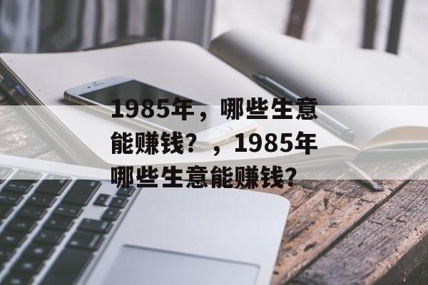 1985年,哪些生意能赚钱?,1985年哪些生意能赚钱? 1985年,哪些生意能赚钱?,1985年哪些生意能赚钱?