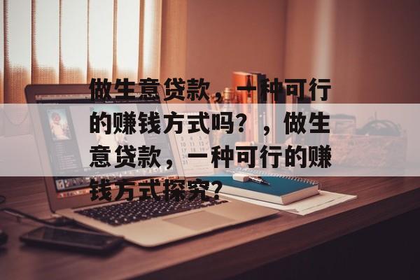 做生意贷款，一种可行的赚钱方式吗？，做生意贷款，一种可行的赚钱方式探究？