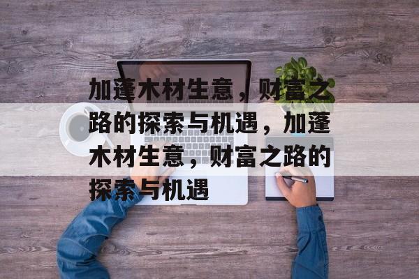 加蓬木材生意，财富之路的探索与机遇，加蓬木材生意，财富之路的探索与机遇