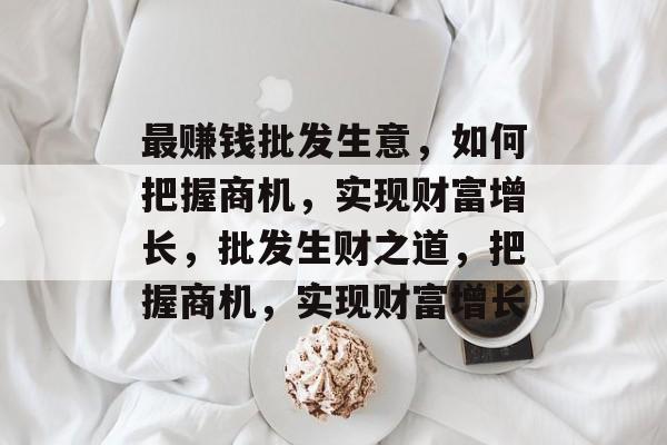 最赚钱批发生意,如何把握商机,实现财富增长,批发生财之道,把握商机,实现财富增长 最赚钱批发生意,如何把握商机,实现财富增长,批发生财之道,把握商机,实现财富增长