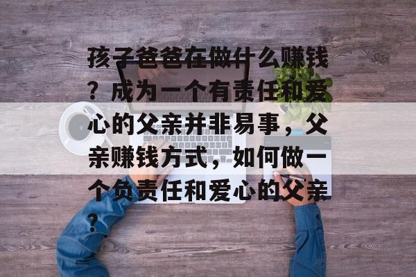 孩子爸爸在做什么赚钱？成为一个有责任和爱心的父亲并非易事，父亲赚钱方式，如何做一个负责任和爱心的父亲?