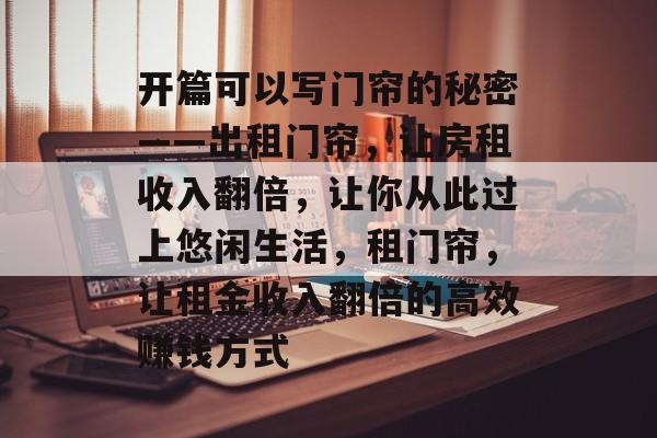 开篇可以写门帘的秘密——出租门帘,让房租收入翻倍,让你从此过上悠闲生活,租门帘,让租金收入翻倍的高效赚钱方式 开篇可以写门帘的秘密——出租门帘,让房租收入翻倍,让你从此过上悠闲生活,租门帘,让租金收入翻倍的高效赚钱方式