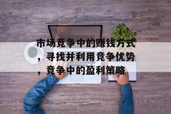 市场竞争中的赚钱方式,寻找并利用竞争优势,竞争中的盈利策略 市场竞争中的赚钱方式,寻找并利用竞争优势,竞争中的盈利策略