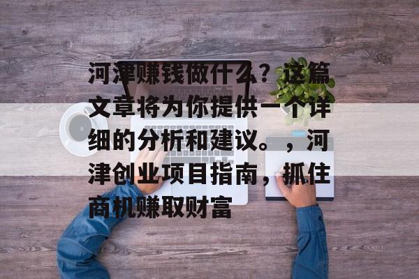 河津赚钱做什么?这篇文章将为你提供一个详细的分析和建议。,河津创业项目指南,抓住商机赚取财富 河津赚钱做什么?这篇文章将为你提供一个详细的分析和建议。,河津创业项目指南,抓住商机赚取财富