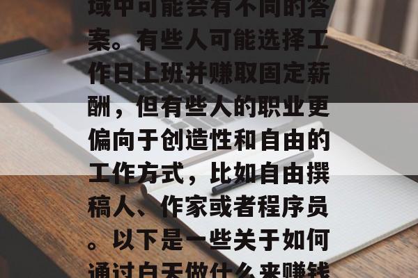 白天做什么能赚钱?这个问题在不同的职业领域中可能会有不同的答案。有些人可能选择工作日上班并赚取固定薪酬,但有些人的职业更偏向于创造性和自由的工作方式,比如自由撰稿人、作家或者程序员。以下是一些关于如何通过白天做什么来赚钱的建议。,7种适合白天做的赚钱方法 白天做什么能赚钱?这个问题在不同的职业领域中可能会有不同的答案。有些人可能选择工作日上班并赚取固定薪酬,但有些人的职业更偏向于创造性和自由的工作方式,比如自由撰稿人、作家或者程序员。以下是一些关于如何通过白天做什么来赚钱的建议。,7种适合白天做的赚钱方法