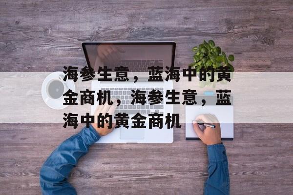 海参生意,蓝海中的黄金商机,海参生意,蓝海中的黄金商机 海参生意,蓝海中的黄金商机,海参生意,蓝海中的黄金商机