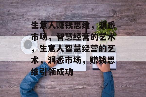 生意人赚钱思维,洞悉市场,智慧经营的艺术,生意人智慧经营的艺术,洞悉市场,赚钱思维引领成功 生意人赚钱思维,洞悉市场,智慧经营的艺术,生意人智慧经营的艺术,洞悉市场,赚钱思维引领成功
