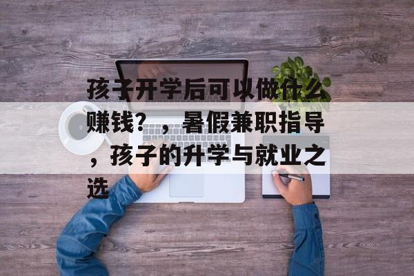 孩子开学后可以做什么赚钱?,暑假兼职指导,孩子的升学与就业之选 孩子开学后可以做什么赚钱?,暑假兼职指导,孩子的升学与就业之选